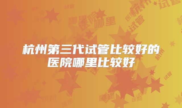 杭州第三代试管比较好的医院哪里比较好
