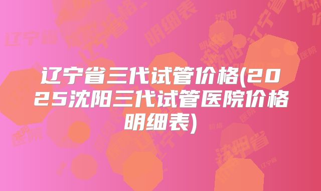 辽宁省三代试管价格(2025沈阳三代试管医院价格明细表)