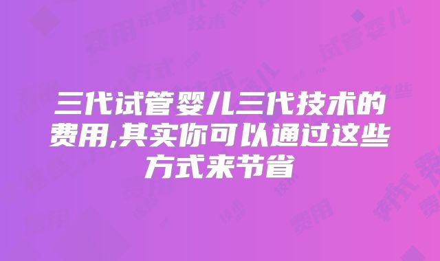 三代试管婴儿三代技术的费用,其实你可以通过这些方式来节省