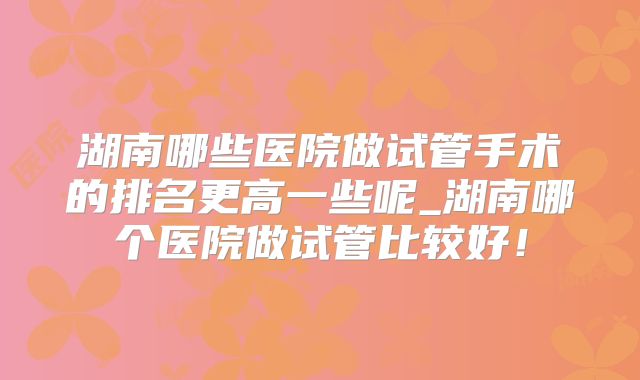 湖南哪些医院做试管手术的排名更高一些呢_湖南哪个医院做试管比较好！
