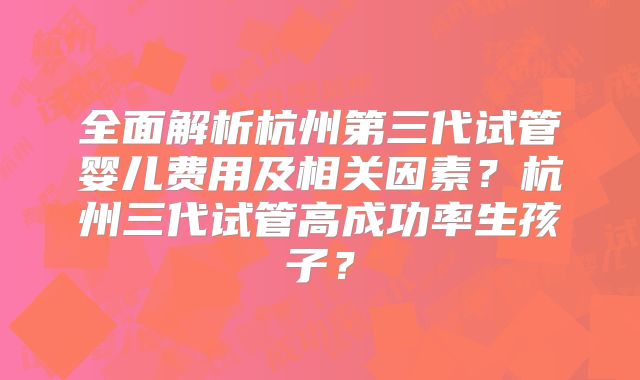 全面解析杭州第三代试管婴儿费用及相关因素？杭州三代试管高成功率生孩子？