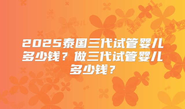 2025泰国三代试管婴儿多少钱?做三代试管婴儿多少钱?