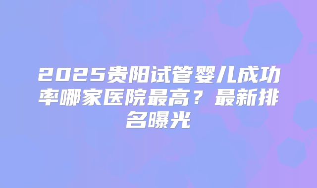 2025贵阳试管婴儿成功率哪家医院最高？最新排名曝光