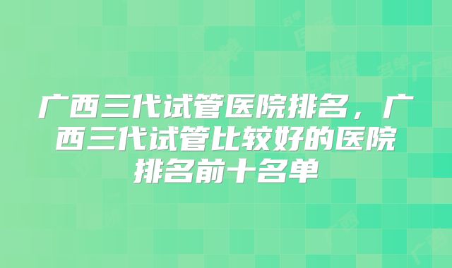 广西三代试管医院排名，广西三代试管比较好的医院排名前十名单