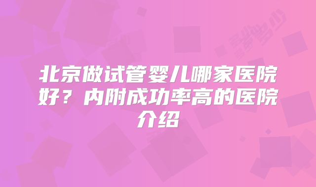 北京做试管婴儿哪家医院好？内附成功率高的医院介绍