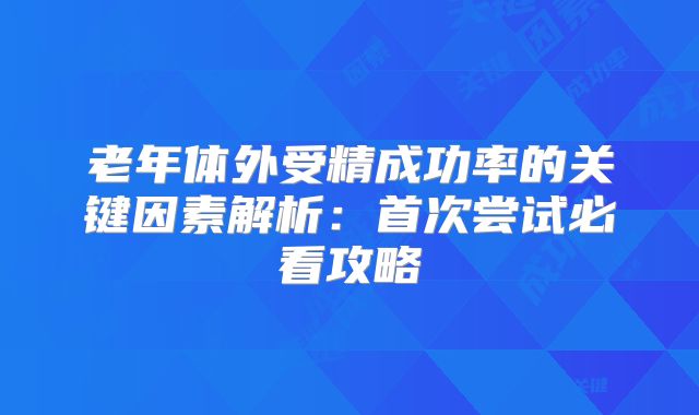 老年体外受精成功率的关键因素解析：首次尝试必看攻略