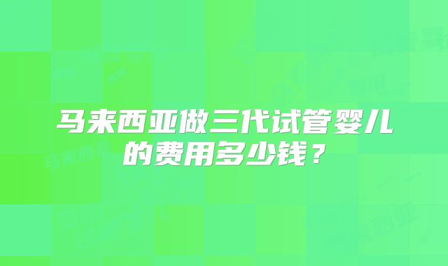 马来西亚做三代试管婴儿的费用多少钱？