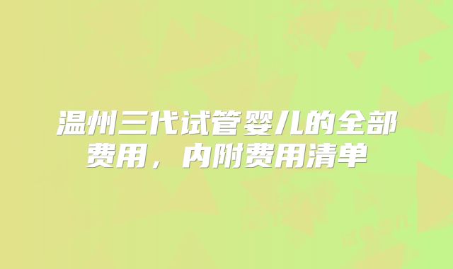 温州三代试管婴儿的全部费用，内附费用清单