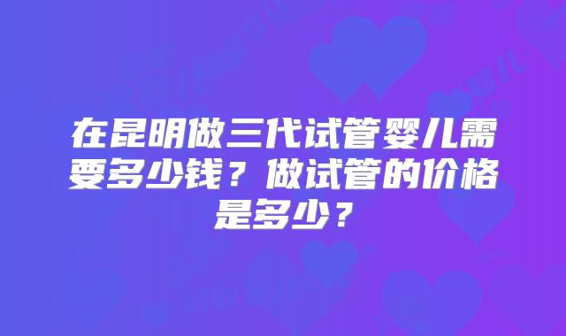 在昆明做三代试管婴儿需要多少钱？做试管的价格是多少？