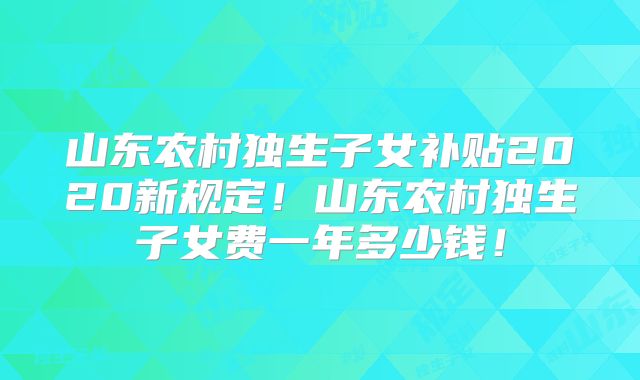 山东农村独生子女补贴2020新规定！山东农村独生子女费一年多少钱！