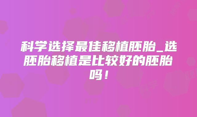 科学选择最佳移植胚胎_选胚胎移植是比较好的胚胎吗！