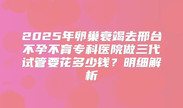 2025年卵巢衰竭去邢台不孕不育专科医院做三代试管要花多少钱？明细解析