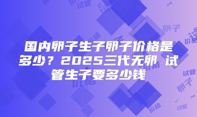 国内卵子生子卵子价格是多少？2025三代无卵�试管生子要多少钱