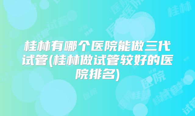 桂林有哪个医院能做三代试管(桂林做试管较好的医院排名)