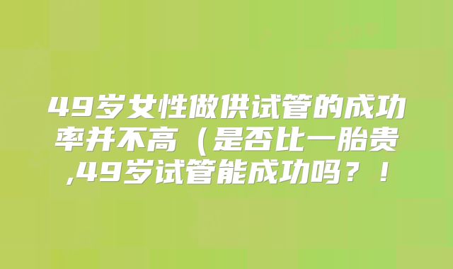 49岁女性做供试管的成功率并不高(是否比一胎贵,49岁试管能成功吗?!
