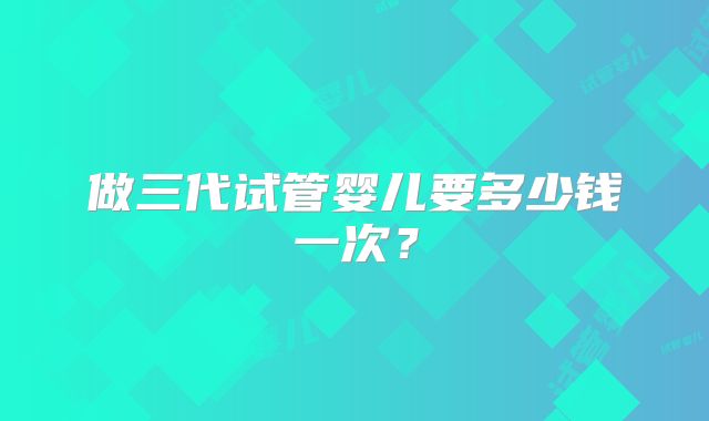 做三代试管婴儿要多少钱一次？