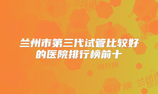 兰州市第三代试管比较好的医院排行榜前十