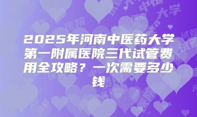 2025年河南中医药大学第一附属医院三代试管费用全攻略？一次需要多少钱