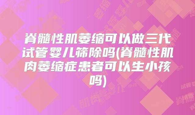 脊髓性肌萎缩可以做三代试管婴儿筛除吗(脊髓性肌肉萎缩症患者可以生小孩吗)