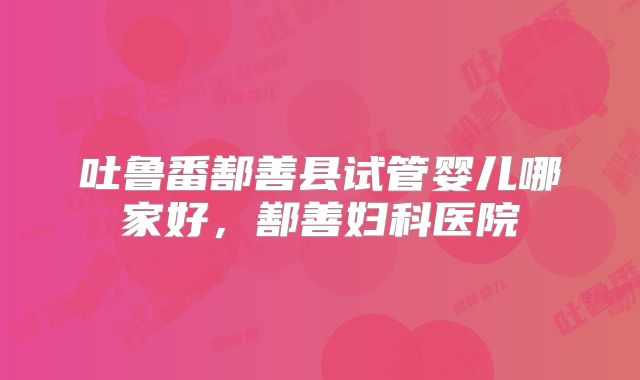 吐鲁番鄯善县试管婴儿哪家好，鄯善妇科医院