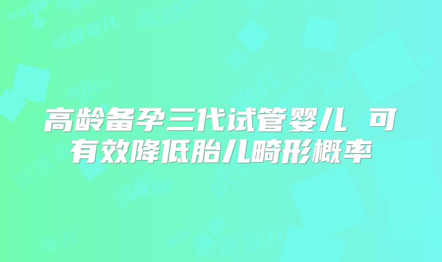 高龄备孕三代试管婴儿 可有效降低胎儿畸形概率