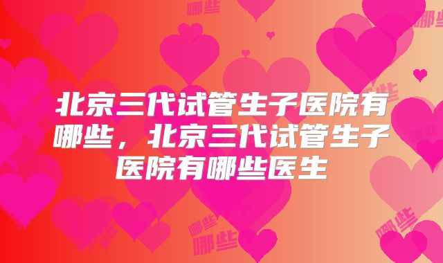 北京三代试管生子医院有哪些，北京三代试管生子医院有哪些医生