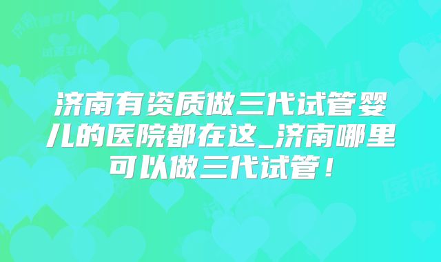 济南有资质做三代试管婴儿的医院都在这_济南哪里可以做三代试管！