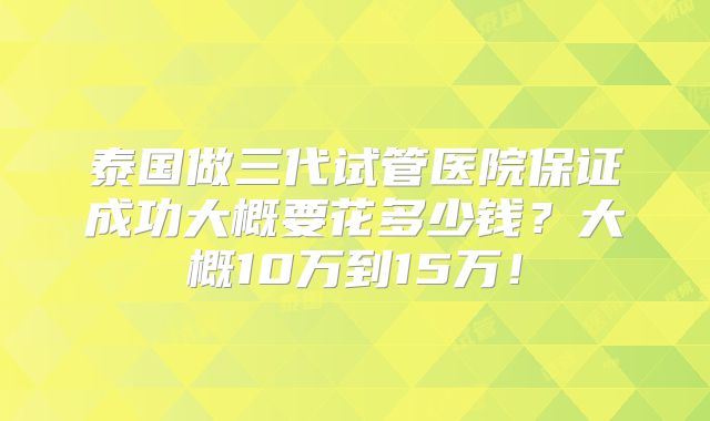 泰国做三代试管医院保证成功大概要花多少钱？大概10万到15万！