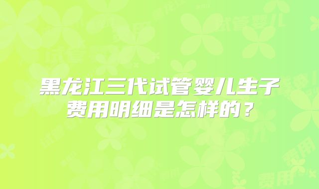 黑龙江三代试管婴儿生子费用明细是怎样的？
