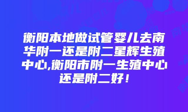 衡阳本地做试管婴儿去南华附一还是附二星辉生殖中心,衡阳市附一生殖中心还是附二好!