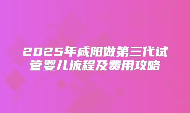 2025年咸阳做第三代试管婴儿流程及费用攻略