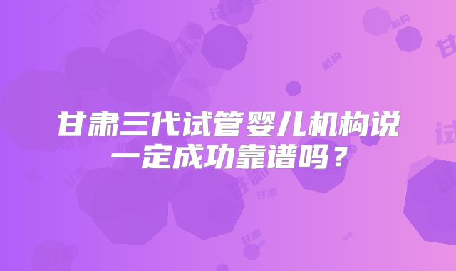 甘肃三代试管婴儿机构说一定成功靠谱吗？