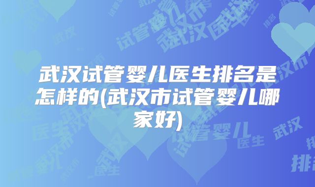 武汉试管婴儿医生排名是怎样的(武汉市试管婴儿哪家好)
