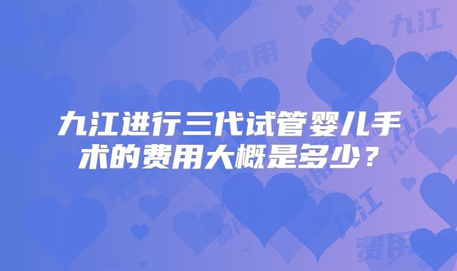 九江进行三代试管婴儿手术的费用大概是多少?