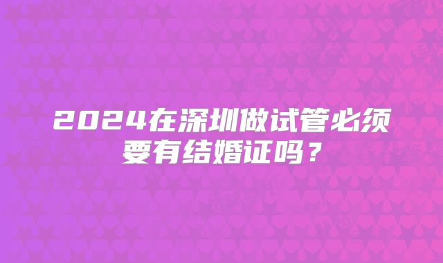 2024在深圳做试管必须要有结婚证吗？