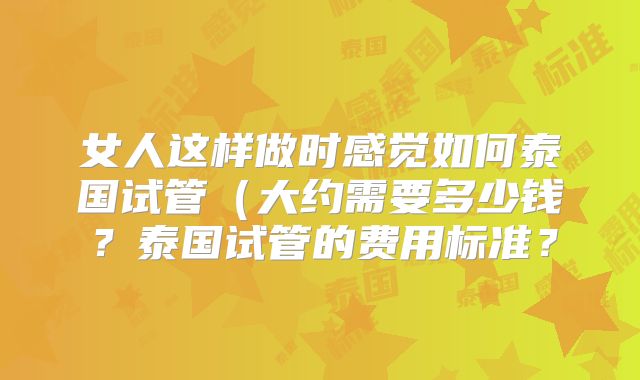 女人这样做时感觉如何泰国试管(大约需要多少钱?泰国试管的费用标准?
