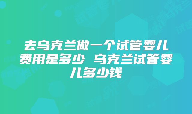去乌克兰做一个试管婴儿费用是多少 乌克兰试管婴儿多少钱