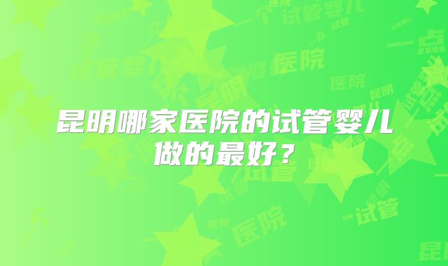 昆明哪家医院的试管婴儿做的最好？