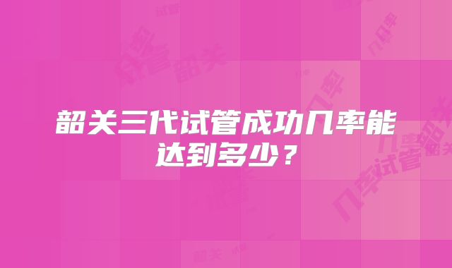 韶关三代试管成功几率能达到多少？