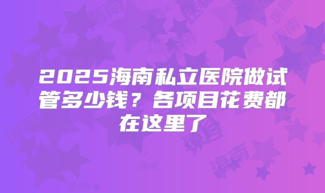 2025海南私立医院做试管多少钱？各项目花费都在这里了