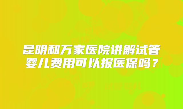 昆明和万家医院讲解试管婴儿费用可以报医保吗?