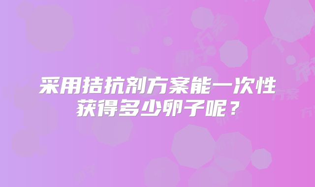 采用拮抗剂方案能一次性获得多少卵子呢？