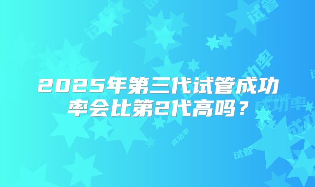 2025年第三代试管成功率会比第2代高吗？