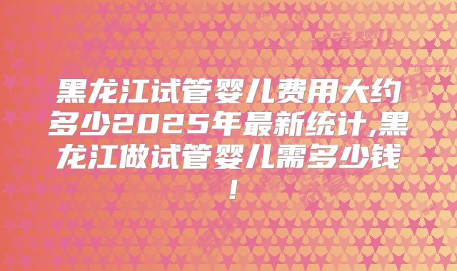 黑龙江试管婴儿费用大约多少2025年最新统计,黑龙江做试管婴儿需多少钱!