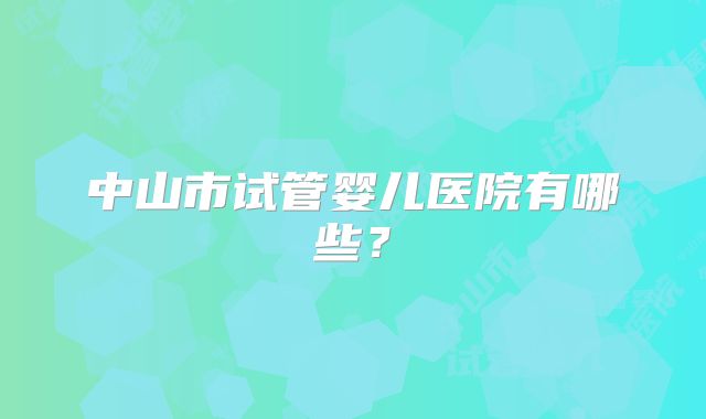中山市试管婴儿医院有哪些？