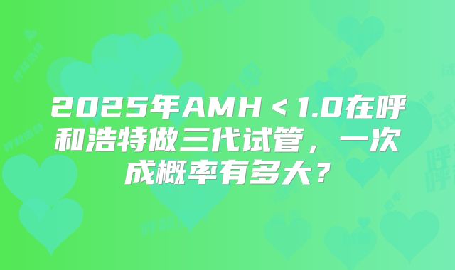 2025年AMH＜1.0在呼和浩特做三代试管，一次成概率有多大？