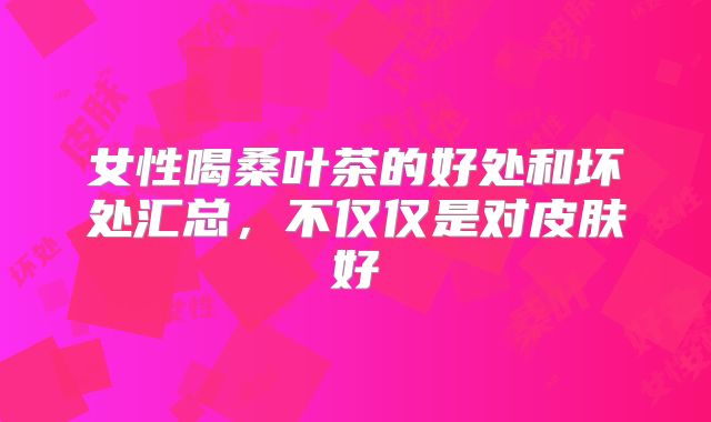 女性喝桑叶茶的好处和坏处汇总，不仅仅是对皮肤好