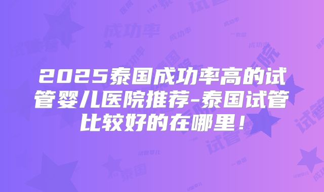 2025泰国成功率高的试管婴儿医院推荐-泰国试管比较好的在哪里!