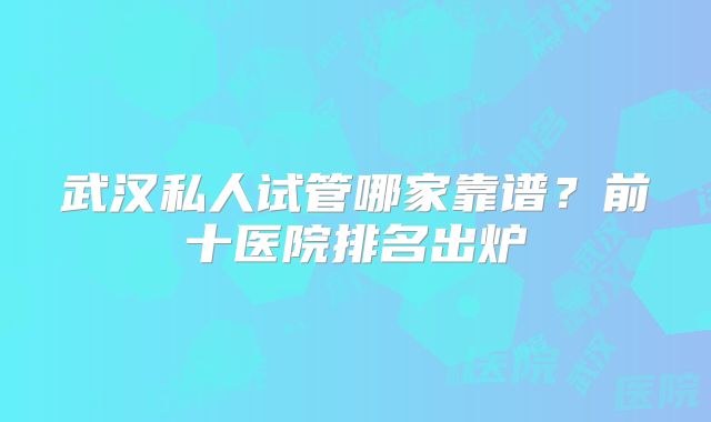 武汉私人试管哪家靠谱？前十医院排名出炉