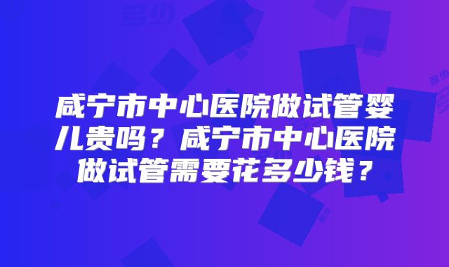 咸宁市中心医院做试管婴儿贵吗?咸宁市中心医院做试管需要花多少钱?